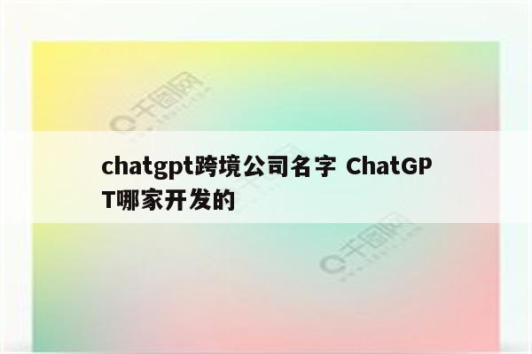 chatgpt跨境公司名字 ChatGPT哪家开发的