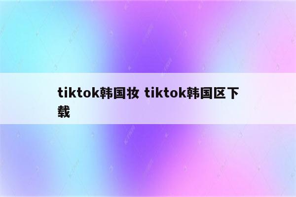 tiktok韩国妆 tiktok韩国区下载