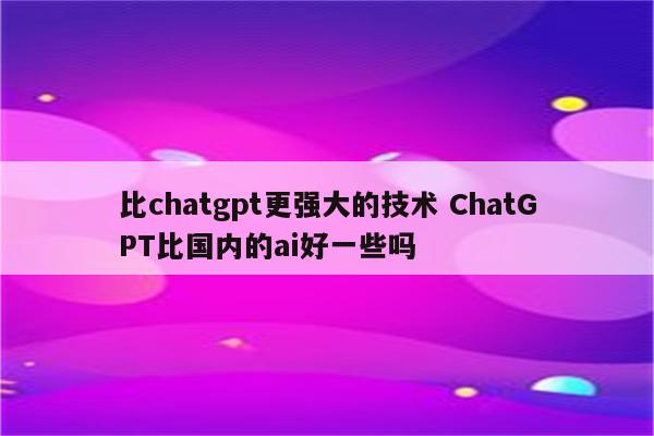 比chatgpt更强大的技术 ChatGPT比国内的ai好一些吗