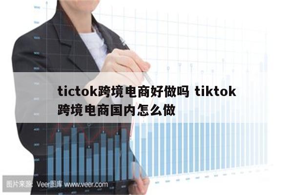 tictok跨境电商好做吗 tiktok跨境电商国内怎么做