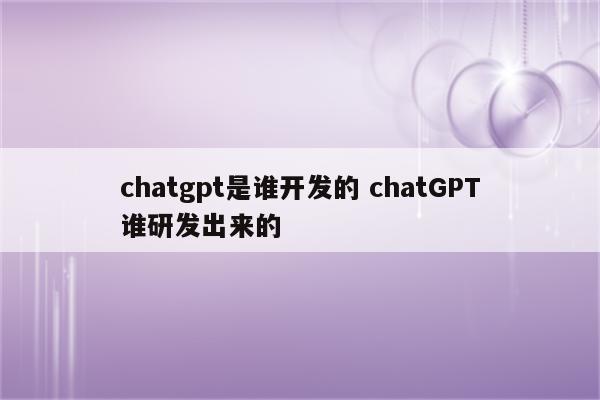 chatgpt是谁开发的 chatGPT谁研发出来的