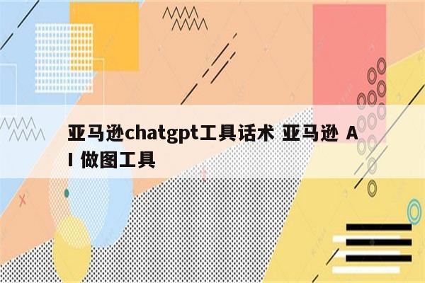 亚马逊chatgpt工具话术 亚马逊 AI 做图工具