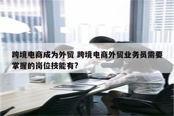 跨境电商成为外贸 跨境电商外贸业务员需要掌握的岗位技能有?