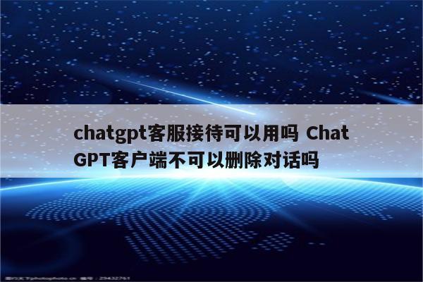 chatgpt客服接待可以用吗 ChatGPT客户端不可以删除对话吗
