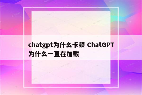chatgpt为什么卡顿 ChatGPT为什么一直在加载