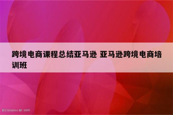 跨境电商课程总结亚马逊 亚马逊跨境电商培训班