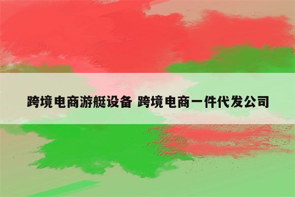 跨境电商游艇设备 跨境电商一件代发公司