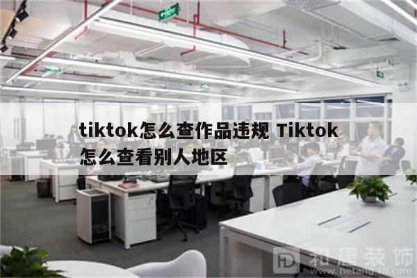 tiktok怎么查作品违规 Tiktok怎么查看别人地区