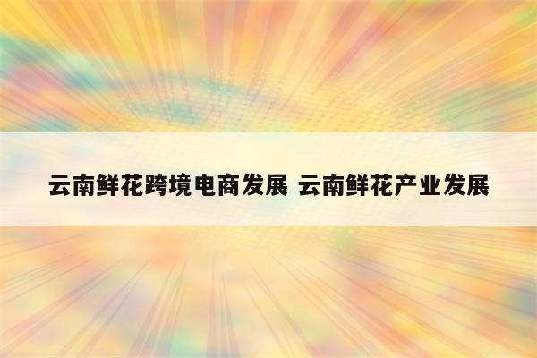 云南鲜花跨境电商发展 云南鲜花产业发展