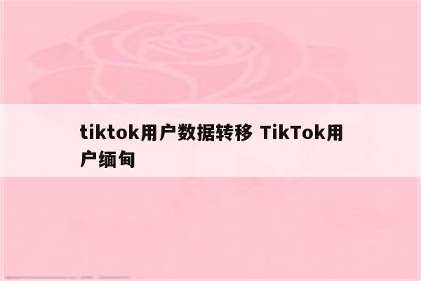 tiktok用户数据转移 TikTok用户缅甸