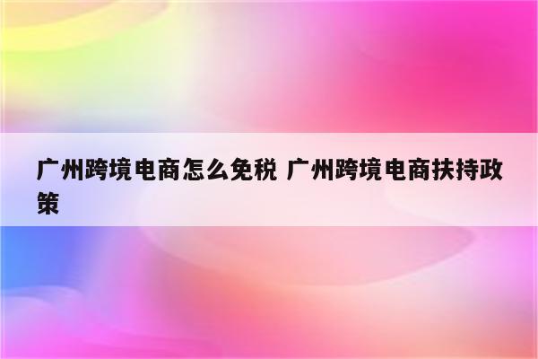 广州跨境电商怎么免税 广州跨境电商扶持政策