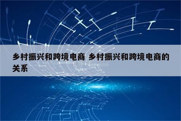 乡村振兴和跨境电商 乡村振兴和跨境电商的关系