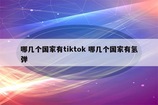 哪几个国家有tiktok 哪几个国家有氢弹