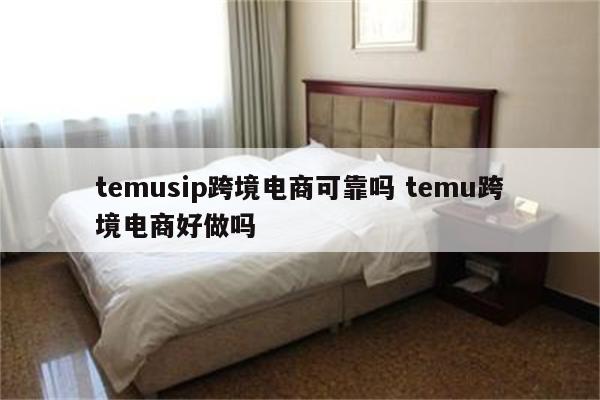 temusip跨境电商可靠吗 temu跨境电商好做吗