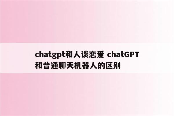 chatgpt和人谈恋爱 chatGPT和普通聊天机器人的区别