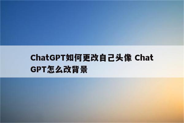 ChatGPT如何更改自己头像 ChatGPT怎么改背景