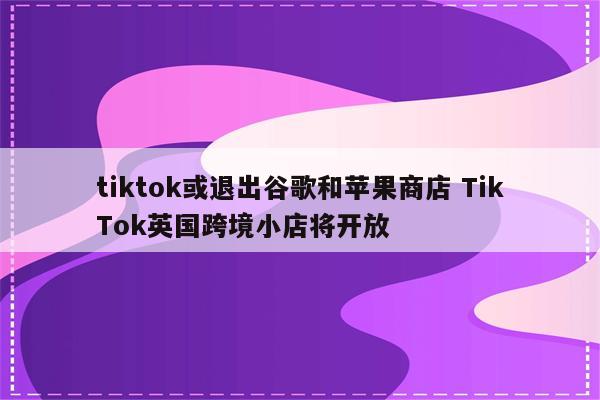 tiktok或退出谷歌和苹果商店 TikTok英国跨境小店将开放