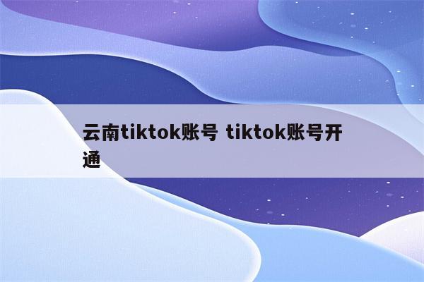 云南tiktok账号 tiktok账号开通