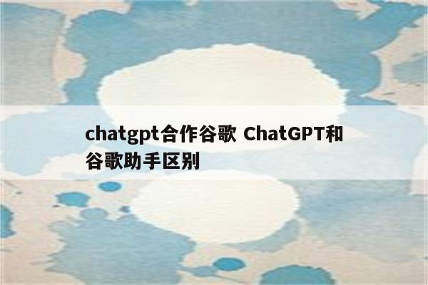 chatgpt合作谷歌 ChatGPT和谷歌助手区别