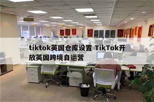 tiktok英国仓库设置 TikTok开放英国跨境自运营