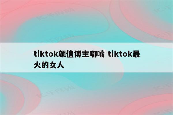 tiktok颜值博主嘟嘴 tiktok最火的女人