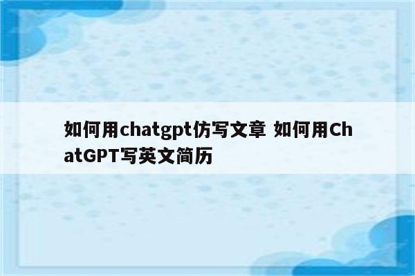 如何用chatgpt仿写文章 如何用ChatGPT写英文简历