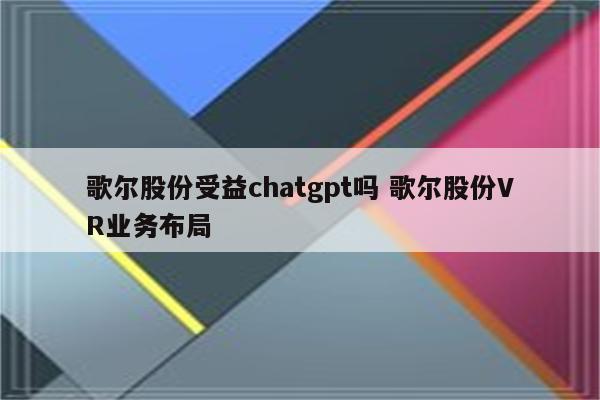 歌尔股份受益chatgpt吗 歌尔股份VR业务布局
