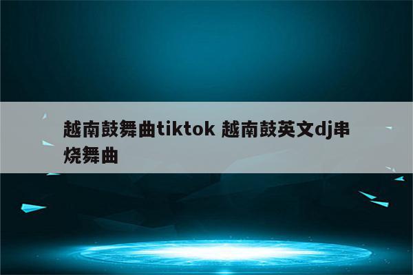 越南鼓舞曲tiktok 越南鼓英文dj串烧舞曲