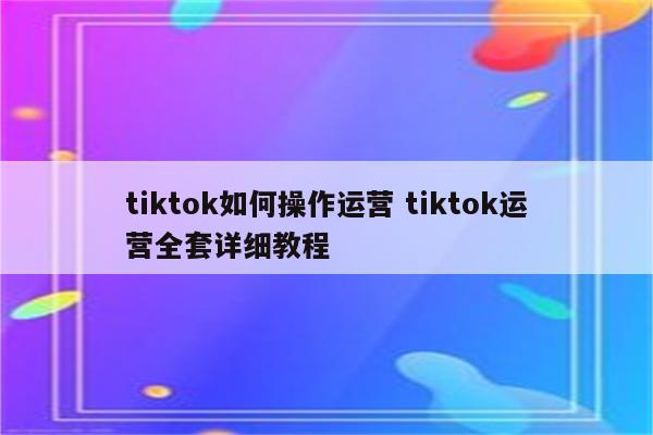 tiktok如何操作运营 tiktok运营全套详细教程