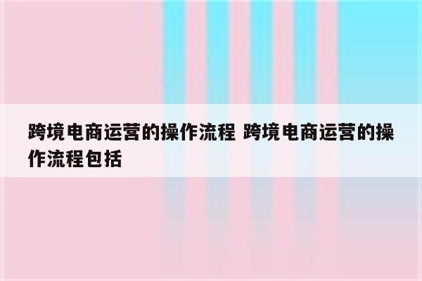 跨境电商运营的操作流程 跨境电商运营的操作流程包括
