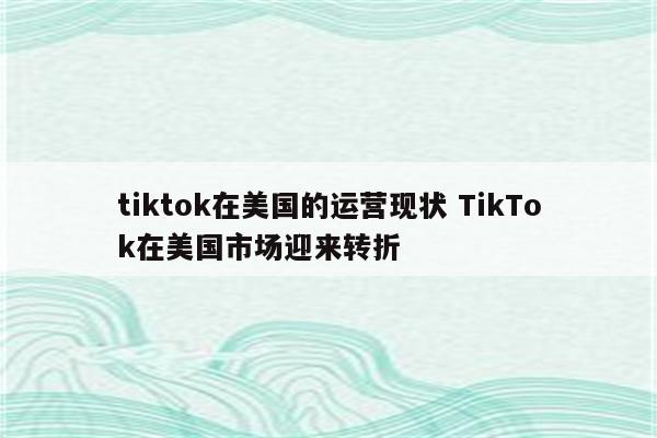 tiktok在美国的运营现状 TikTok在美国市场迎来转折