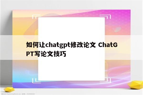 如何让chatgpt修改论文 ChatGPT写论文技巧
