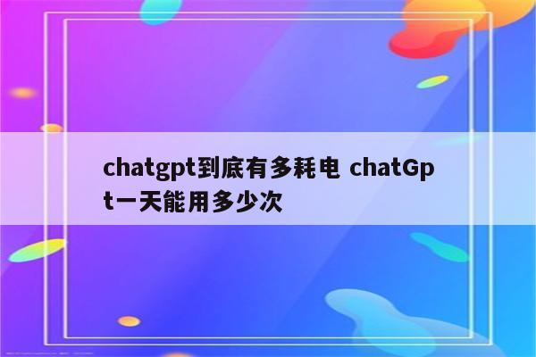 chatgpt到底有多耗电 chatGpt一天能用多少次