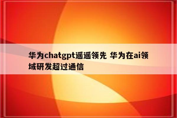 华为chatgpt遥遥领先 华为在ai领域研发超过通信