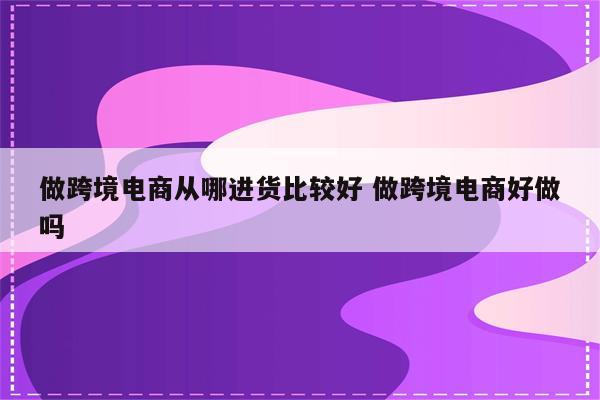 做跨境电商从哪进货比较好 做跨境电商好做吗