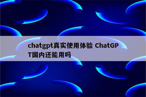 chatgpt真实使用体验 ChatGPT国内还能用吗