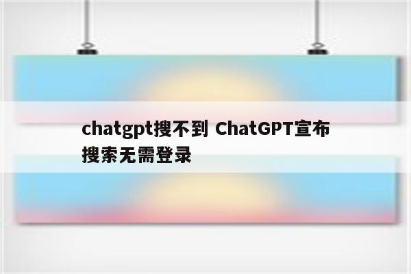 chatgpt搜不到 ChatGPT宣布搜索无需登录
