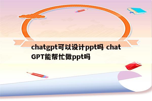 chatgpt可以设计ppt吗 chatGPT能帮忙做ppt吗
