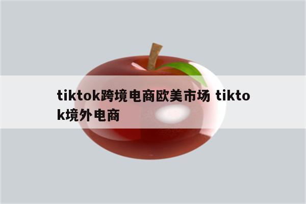 tiktok跨境电商欧美市场 tiktok境外电商