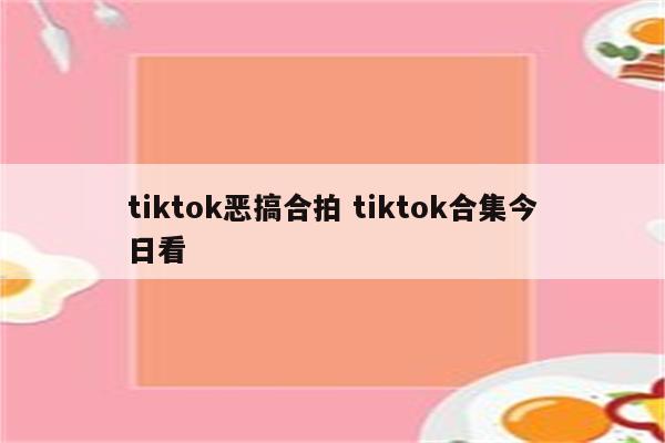 tiktok恶搞合拍 tiktok合集今日看