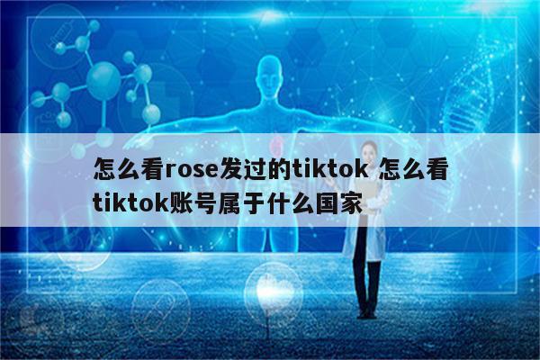 怎么看rose发过的tiktok 怎么看tiktok账号属于什么国家