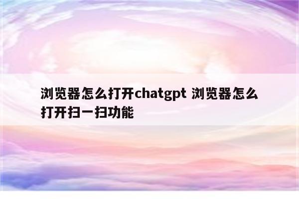 浏览器怎么打开chatgpt 浏览器怎么打开扫一扫功能