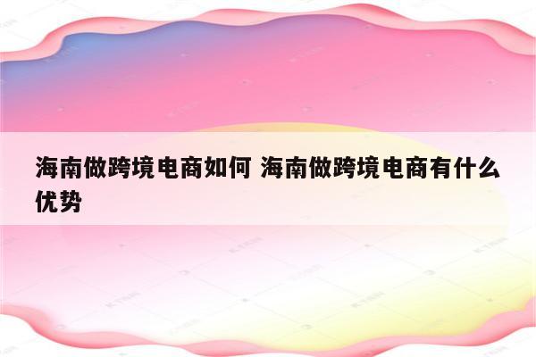 海南做跨境电商如何 海南做跨境电商有什么优势