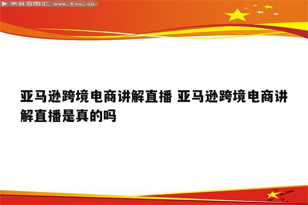 亚马逊跨境电商讲解直播 亚马逊跨境电商讲解直播是真的吗