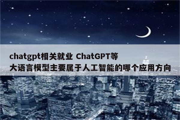 chatgpt相关就业 ChatGPT等大语言模型主要属于人工智能的哪个应用方向