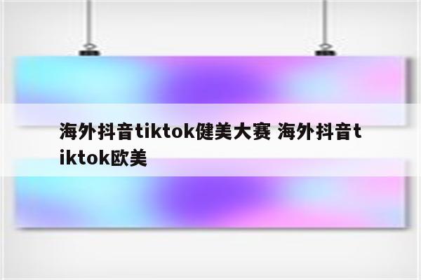 海外抖音tiktok健美大赛 海外抖音tiktok欧美