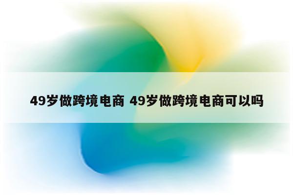 49岁做跨境电商 49岁做跨境电商可以吗