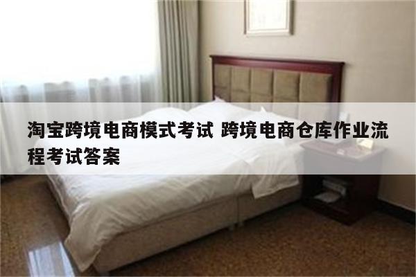 淘宝跨境电商模式考试 跨境电商仓库作业流程考试答案
