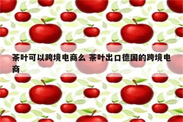 茶叶可以跨境电商么 茶叶出口德国的跨境电商