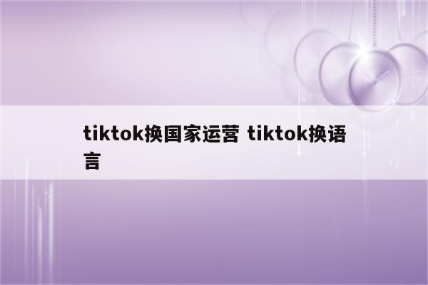 tiktok换国家运营 tiktok换语言